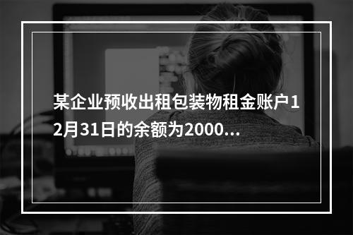 某企业预收出租包装物租金账户12月31日的余额为200000