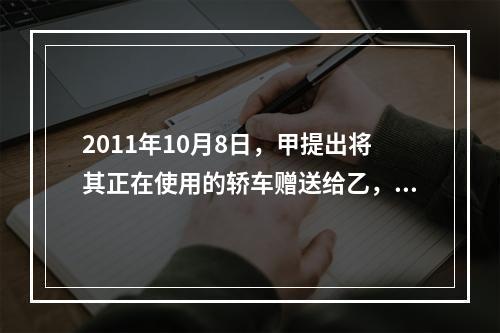 2011年10月8日，甲提出将其正在使用的轿车赠送给乙，乙欣