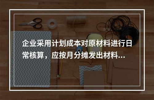 企业采用计划成本对原材料进行日常核算，应按月分摊发出材料应负