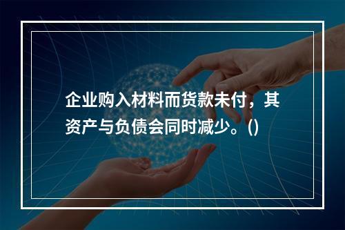 企业购入材料而货款未付，其资产与负债会同时减少。()