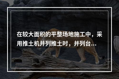 在较大面积的平整场地施工中，采用推土机并列推土时，并列台数不