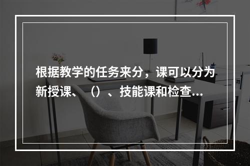 根据教学的任务来分，课可以分为新授课、（）、技能课和检查课。