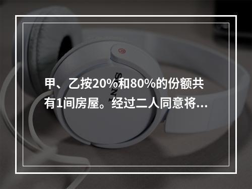 甲、乙按20%和80%的份额共有1间房屋。经过二人同意将房屋