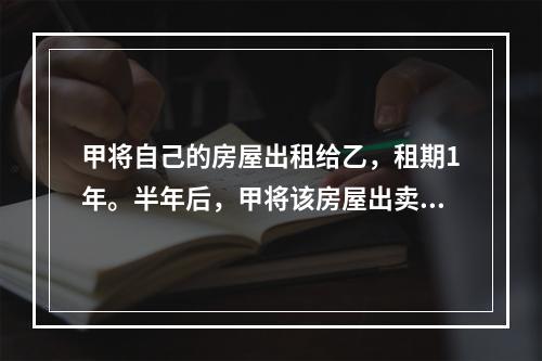 甲将自己的房屋出租给乙，租期1年。半年后，甲将该房屋出卖给了