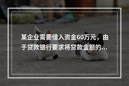 某企业需要借入资金60万元，由于贷款银行要求将贷款金额的20