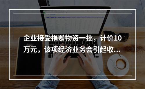 企业接受捐赠物资一批，计价10万元，该项经济业务会引起收入增