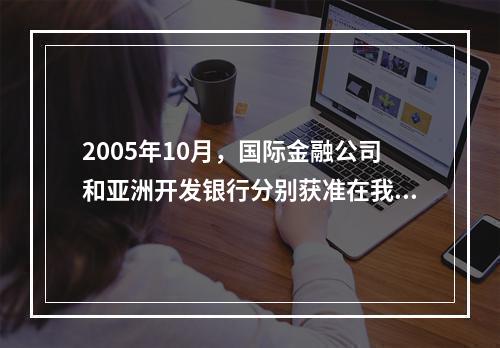 2005年10月，国际金融公司和亚洲开发银行分别获准在我国银