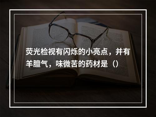 荧光检视有闪烁的小亮点，并有羊膻气，味微苦的药材是（）