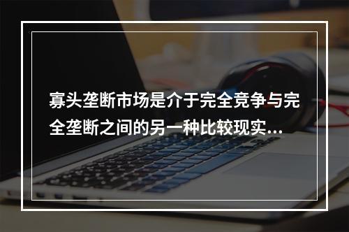 寡头垄断市场是介于完全竞争与完全垄断之间的另一种比较现实的市