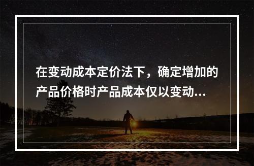 在变动成本定价法下，确定增加的产品价格时产品成本仅以变动成本