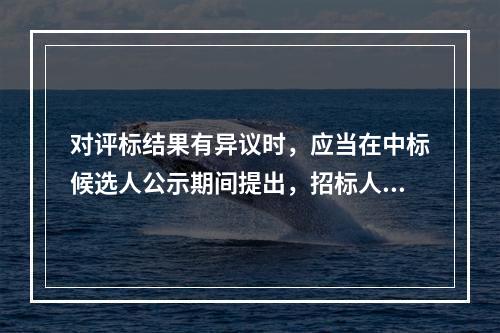 对评标结果有异议时，应当在中标候选人公示期间提出，招标人应当