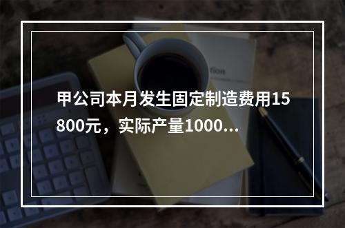 甲公司本月发生固定制造费用15800元，实际产量1000件，