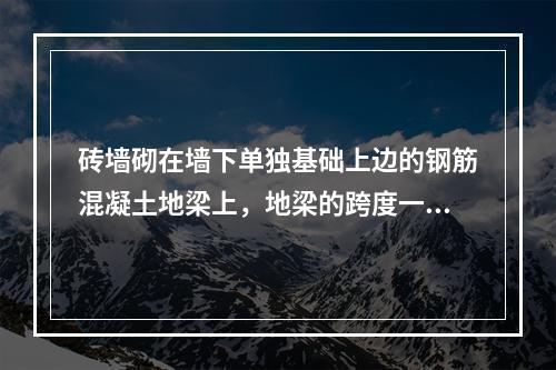 砖墙砌在墙下单独基础上边的钢筋混凝土地梁上，地梁的跨度一般为