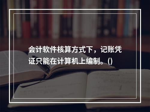 会计软件核算方式下，记账凭证只能在计算机上编制。()