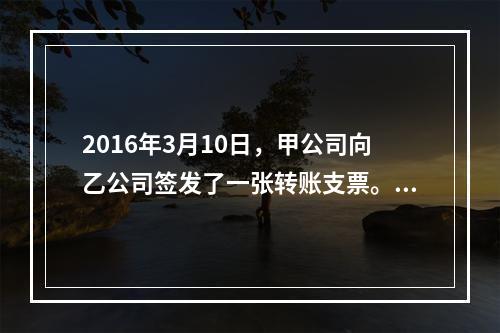 2016年3月10日，甲公司向乙公司签发了一张转账支票。乙公