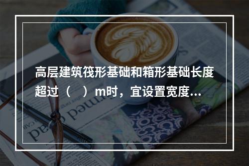 高层建筑筏形基础和箱形基础长度超过（　）m时，宜设置宽度不小