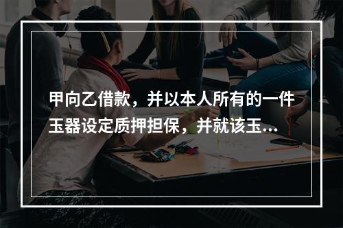 甲向乙借款，并以本人所有的一件玉器设定质押担保，并就该玉器购