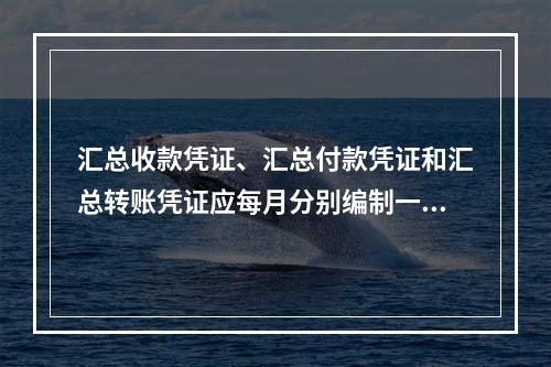 汇总收款凭证、汇总付款凭证和汇总转账凭证应每月分别编制一张。