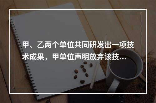 甲、乙两个单位共同研发出一项技术成果，甲单位声明放弃该技术成