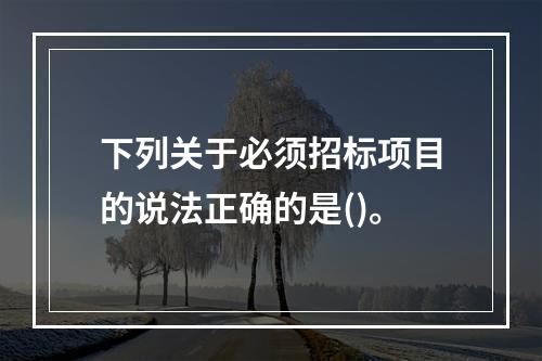 下列关于必须招标项目的说法正确的是()。