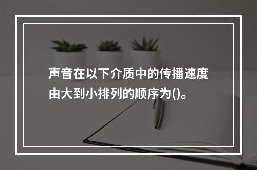 声音在以下介质中的传播速度由大到小排列的顺序为()。