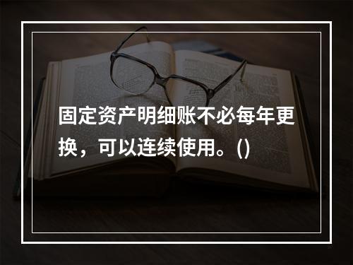 固定资产明细账不必每年更换，可以连续使用。()