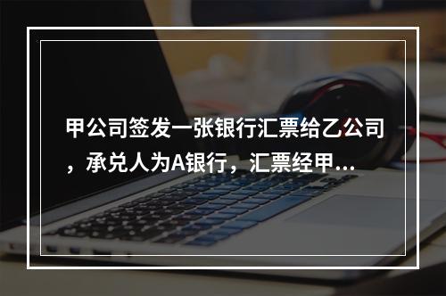 甲公司签发一张银行汇票给乙公司，承兑人为A银行，汇票经甲公司