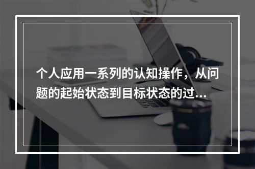 个人应用一系列的认知操作，从问题的起始状态到目标状态的过程，