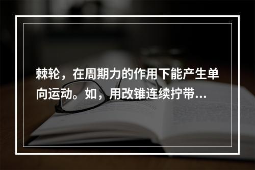 棘轮，在周期力的作用下能产生单向运动。如，用改锥连续拧带棘齿