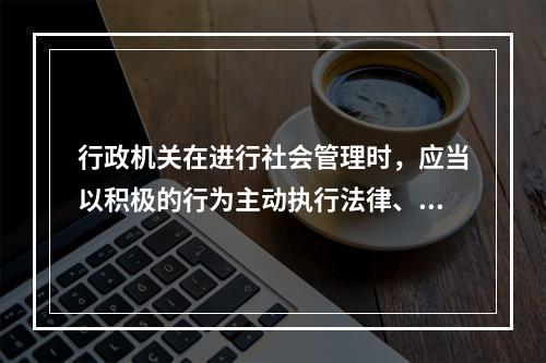 行政机关在进行社会管理时，应当以积极的行为主动执行法律、履行