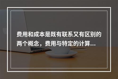 费用和成本是既有联系又有区别的两个概念，费用与特定的计算对象