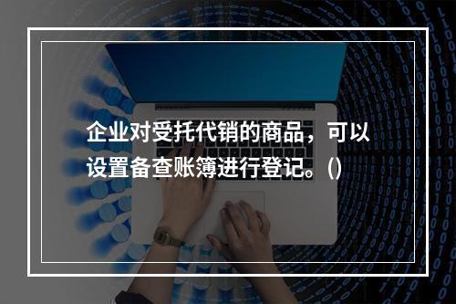 企业对受托代销的商品，可以设置备查账簿进行登记。()