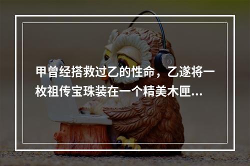 甲曾经搭救过乙的性命，乙遂将一枚祖传宝珠装在一个精美木匣中，