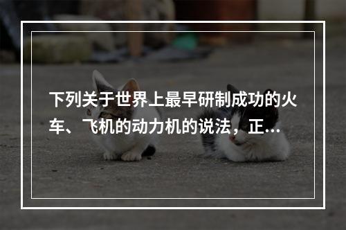 下列关于世界上最早研制成功的火车、飞机的动力机的说法，正确的