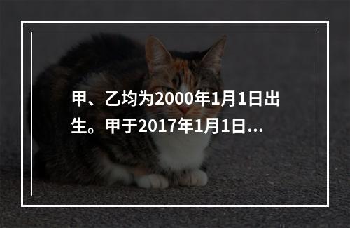 甲、乙均为2000年1月1日出生。甲于2017年1月1日参加