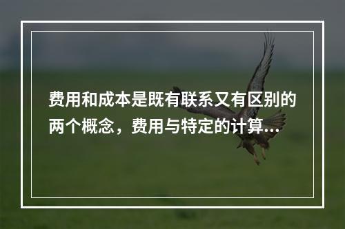 费用和成本是既有联系又有区别的两个概念，费用与特定的计算对象