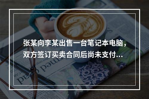 张某向李某出售一台笔记本电脑，双方签订买卖合同后尚未支付价款