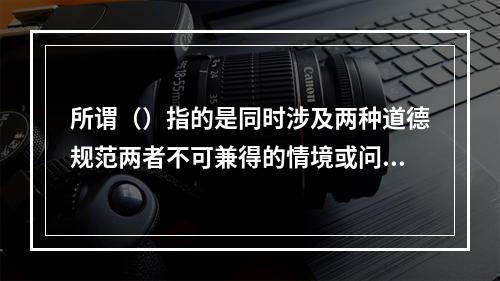 所谓（）指的是同时涉及两种道德规范两者不可兼得的情境或问题。