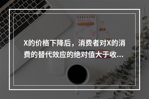 X的价格下降后，消费者对X的消费的替代效应的绝对值大于收入效