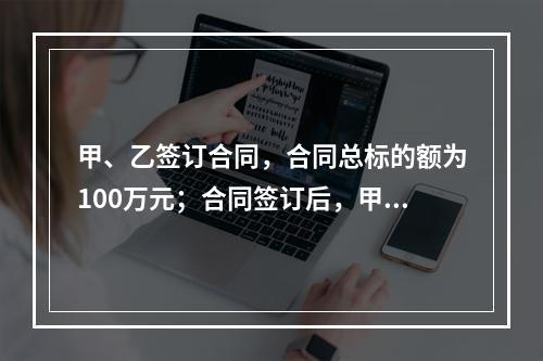 甲、乙签订合同，合同总标的额为100万元；合同签订后，甲依照