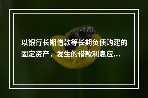 以银行长期借款等长期负债购建的固定资产，发生的借款利息应全部