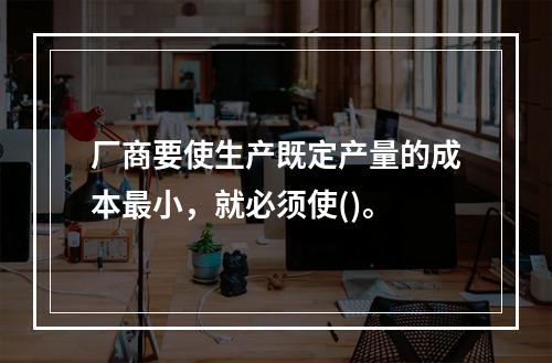 厂商要使生产既定产量的成本最小，就必须使()。