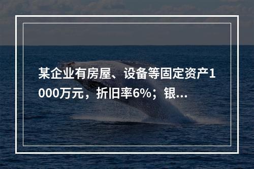 某企业有房屋、设备等固定资产1000万元，折旧率6%；银行长