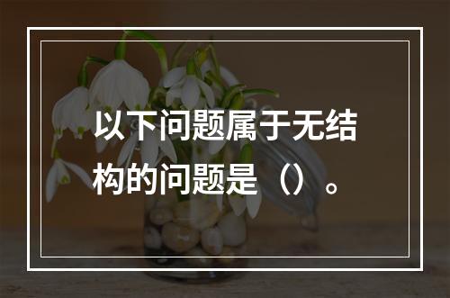 以下问题属于无结构的问题是（）。