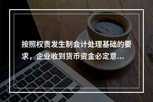 按照权责发生制会计处理基础的要求，企业收到货币资金必定意味着