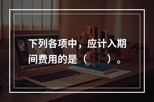 下列各项中，应计入期间费用的是（　　）。