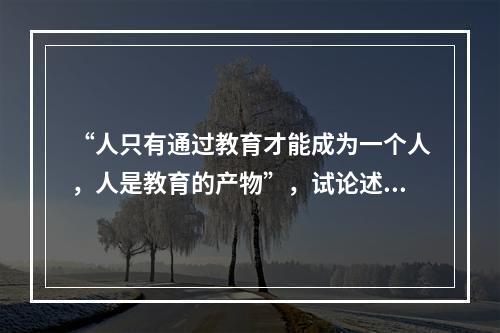 “人只有通过教育才能成为一个人，人是教育的产物”，试论述此观