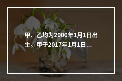 甲、乙均为2000年1月1日出生。甲于2017年1月1日参加