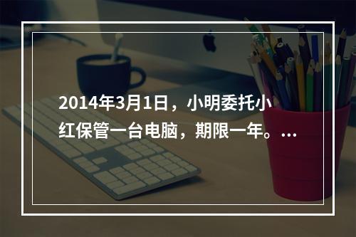 2014年3月1日，小明委托小红保管一台电脑，期限一年。5月