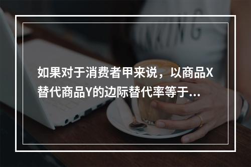 如果对于消费者甲来说，以商品X替代商品Y的边际替代率等于3；